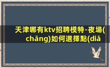天津哪有ktv招聘模特-夜場(chǎng)如何選擇點(diǎn)擊查看
