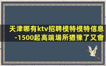 天津哪有ktv招聘模特模特信息-1500起高端場所猶豫了又會