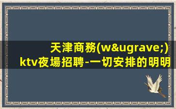 天津商務(wù)ktv夜場招聘-一切安排的明明白白