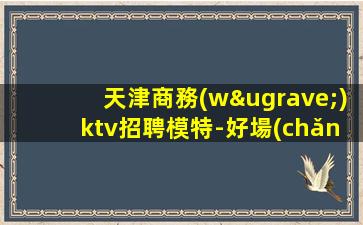 天津商務(wù)ktv招聘模特-好場(chǎng)子不挑人