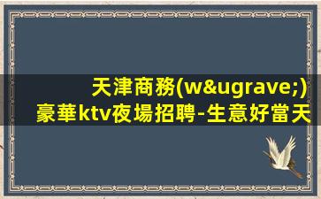 天津商務(wù)豪華ktv夜場招聘-生意好當天結(jié)無壓力不壓不扣
