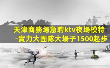 天津商務場急聘ktv夜場模特-實力大團隊大場子1500起步