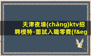 天津夜場(chǎng)ktv招聘模特-面試入職零費(fèi)用安心上班賺