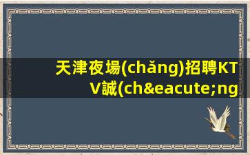 天津夜場(chǎng)招聘KTV誠(chéng)信招聘-新人放心加入我們-公司直招無(wú)費(fèi)用