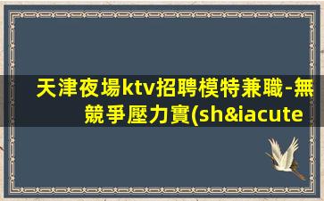天津夜場ktv招聘模特兼職-無競爭壓力實(shí)力團(tuán)隊駐場