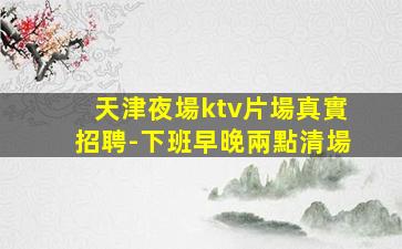 天津夜場ktv片場真實招聘-下班早晚兩點清場