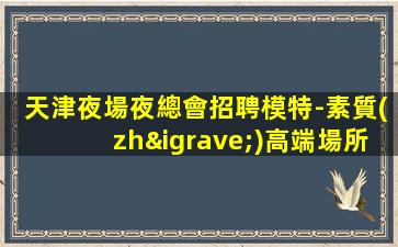 天津夜場夜總會招聘模特-素質(zhì)高端場所日結(jié)1800起步