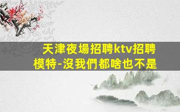 天津夜場招聘ktv招聘模特-沒我們都啥也不是