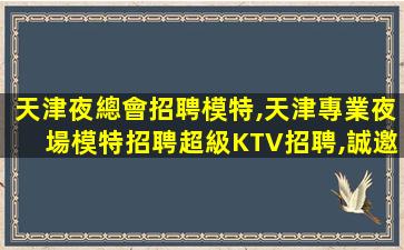 天津夜總會招聘模特,天津專業夜場模特招聘超級KTV招聘,誠邀