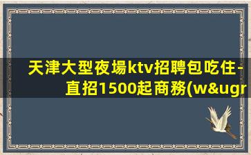 天津大型夜場ktv招聘包吃住-直招1500起商務(wù)模特