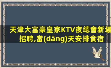 天津大富豪皇家KTV夜總會新場招聘,當(dāng)天安排食宿,全國招車接