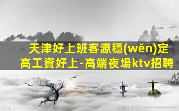 天津好上班客源穩(wěn)定高工資好上-高端夜場ktv招聘