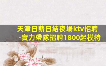 天津日薪日結夜場ktv招聘-實力帶隊招聘1800起模特