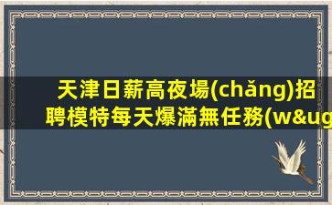 天津日薪高夜場(chǎng)招聘模特每天爆滿無任務(wù)