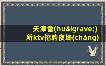 天津會(huì)所ktv招聘夜場(chǎng).誠(chéng)信-你有能力我有資源日結(jié)2000起