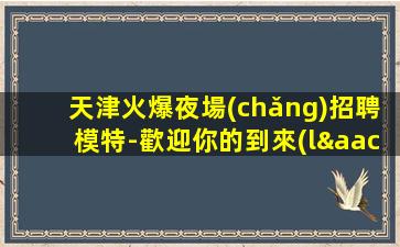 天津火爆夜場(chǎng)招聘模特-歡迎你的到來(lái)