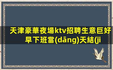 天津豪華夜場ktv招聘生意巨好早下班當(dāng)天結(jié)新人必選無壓力