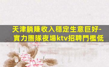 天津躺賺收入穩定生意巨好-實力團隊夜場ktv招聘門檻低