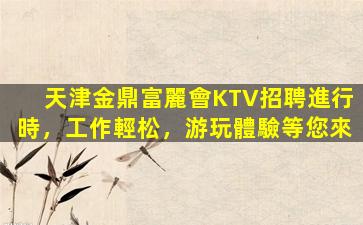 天津金鼎富麗會KTV招聘進行時，工作輕松，游玩體驗等您來