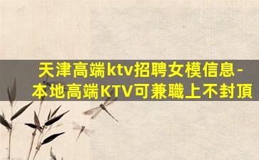 天津高端ktv招聘女模信息-本地高端KTV可兼職上不封頂