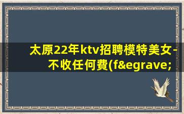太原22年ktv招聘模特美女-不收任何費(fèi)用當(dāng)日結(jié)清