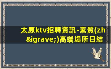 太原ktv招聘資訊-素質(zhì)高端場所日結(jié)1800起步