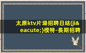 太原ktv片場招聘日結(jié)模特-長期招聘模特