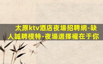 太原ktv酒店夜場招聘網-缺人誠聘模特-夜場選擇權在于你