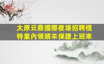 太原云鼎國際夜場招聘模特業內領頭羊保證上班率