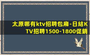 太原哪有ktv招聘包廂-日結KTV招聘1500-1800促銷
