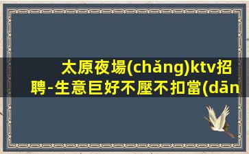 太原夜場(chǎng)ktv招聘-生意巨好不壓不扣當(dāng)天結(jié)