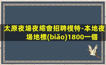 太原夜場夜總會招聘模特-本地夜場地標(biāo)1800一個班