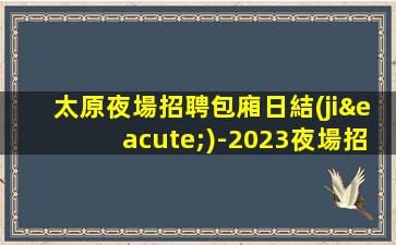 太原夜場招聘包廂日結(jié)-2023夜場招聘信息