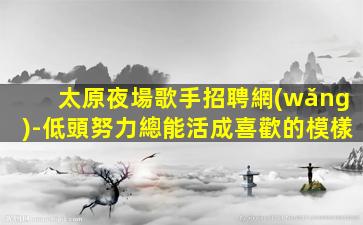 太原夜場歌手招聘網(wǎng)-低頭努力總能活成喜歡的模樣
