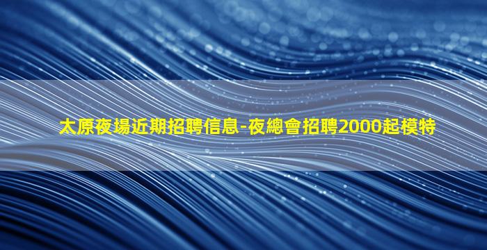 太原夜場近期招聘信息-夜總會招聘2000起模特