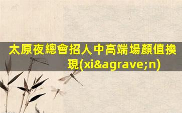 太原夜總會招人中高端場顏值換現(xiàn)