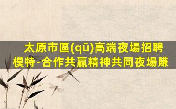 太原市區(qū)高端夜場招聘模特-合作共贏精神共同夜場賺