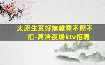 太原生意好無雜費不壓不扣-高端夜場ktv招聘