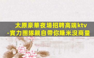 太原豪華夜場招聘高端ktv-實力團隊親自帶你賺米沒商量