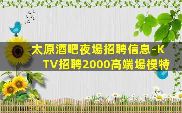 太原酒吧夜場招聘信息-KTV招聘2000高端場模特