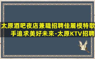 太原酒吧夜店兼職招聘佳麗模特歌手追求美好未來-太原KTV招聘見人付款無任何押金費用