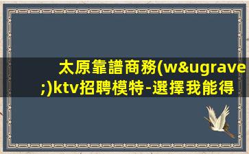 太原靠譜商務(wù)ktv招聘模特-選擇我能得到你想要的