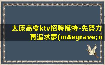 太原高檔ktv招聘模特-先努力再追求夢(mèng)想