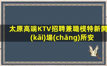 太原高端KTV招聘兼職模特新開(kāi)場(chǎng)所安全保障