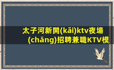 太子河新開(kāi)ktv夜場(chǎng)招聘兼職KTV模特11OO15OO高端場(chǎng)