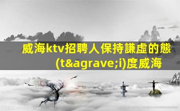 威海ktv招聘人保持謙虛的態(tài)度威海