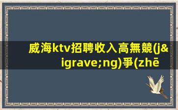 威海ktv招聘收入高無競(jìng)爭(zhēng)穩(wěn)定包住宿威海