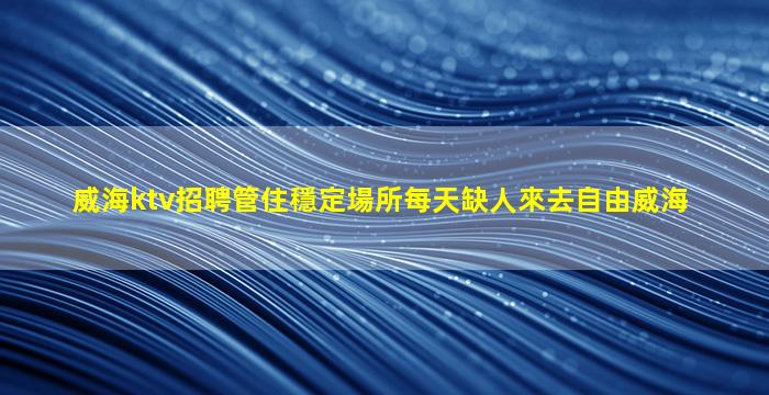 威海ktv招聘管住穩定場所每天缺人來去自由威海