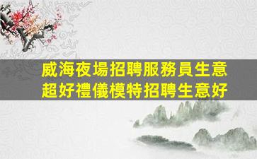 威海夜場招聘服務員生意超好禮儀模特招聘生意好