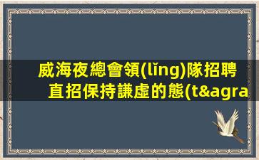 威海夜總會領(lǐng)隊招聘直招保持謙虛的態(tài)度威海